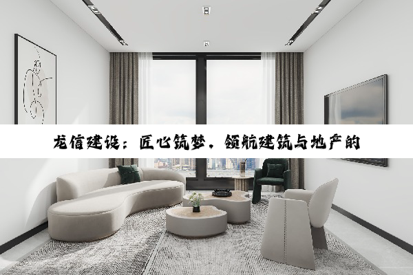 龙信建设：匠心筑梦，领航建筑与地产的璀璨星程